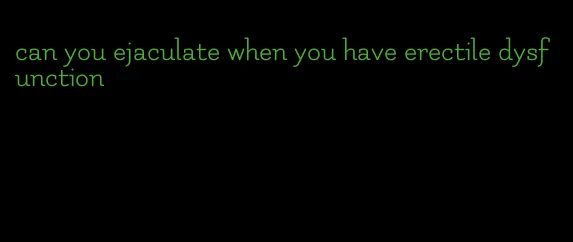 can you ejaculate when you have erectile dysfunction