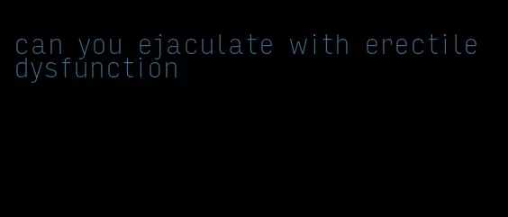 can you ejaculate with erectile dysfunction