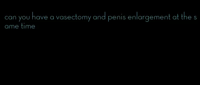 can you have a vasectomy and penis enlargement at the same time