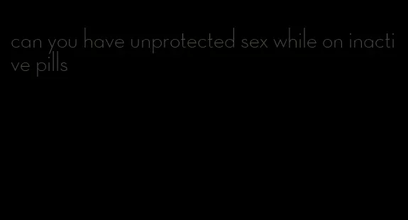 can you have unprotected sex while on inactive pills