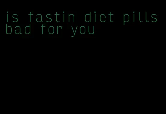 is fastin diet pills bad for you