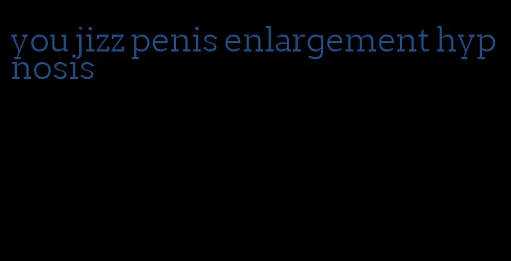 you jizz penis enlargement hypnosis