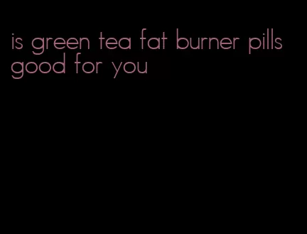 is green tea fat burner pills good for you