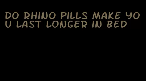 do rhino pills make you last longer in bed