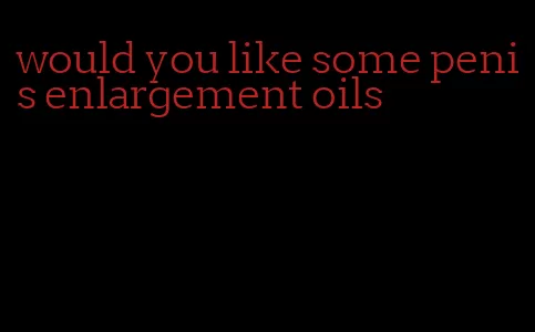 would you like some penis enlargement oils