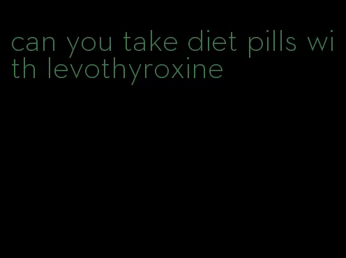 can you take diet pills with levothyroxine