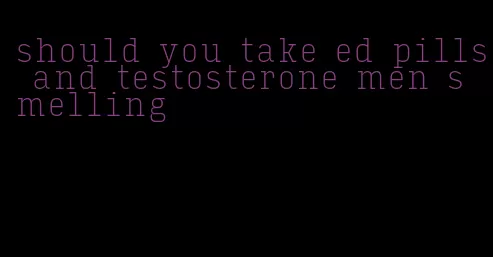 should you take ed pills and testosterone men smelling