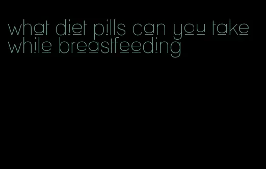 what diet pills can you take while breastfeeding