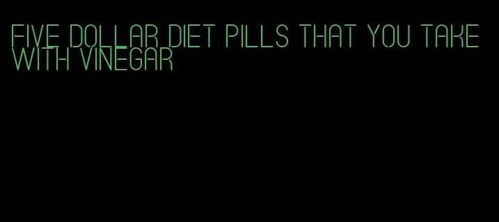 five dollar diet pills that you take with vinegar