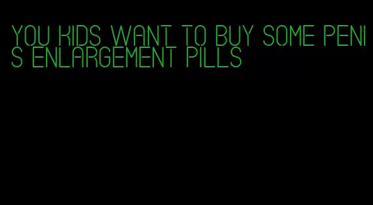 you kids want to buy some penis enlargement pills