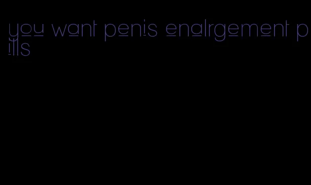 you want penis enalrgement pills