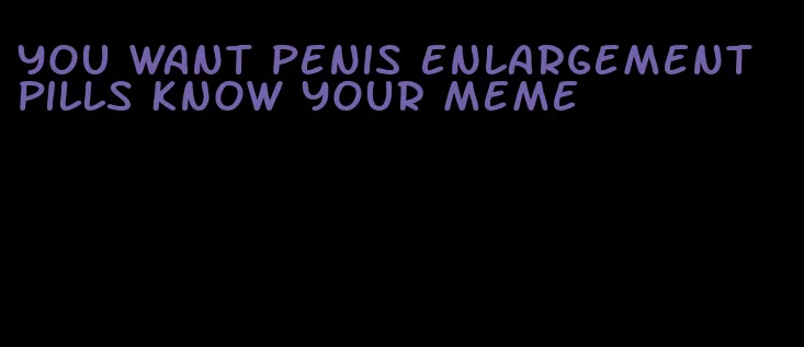 you want penis enlargement pills know your meme