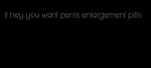 it hey you want penis enlargement pills