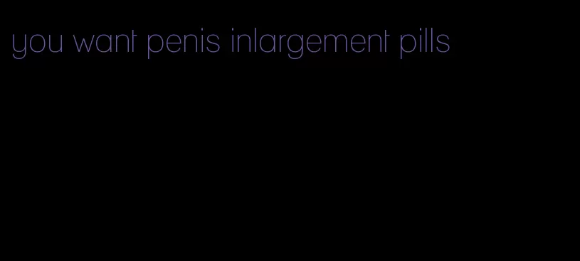 you want penis inlargement pills