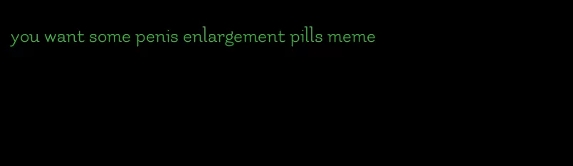 you want some penis enlargement pills meme