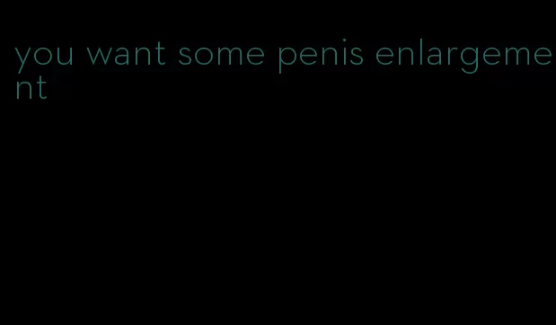 you want some penis enlargement