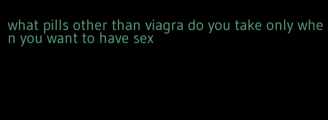 what pills other than viagra do you take only when you want to have sex