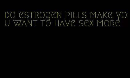 do estrogen pills make you want to have sex more