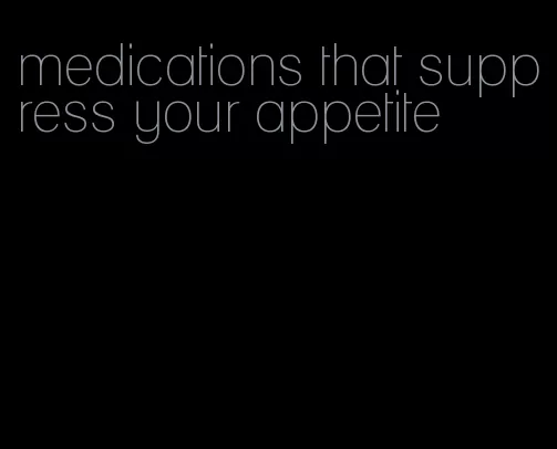 medications that suppress your appetite