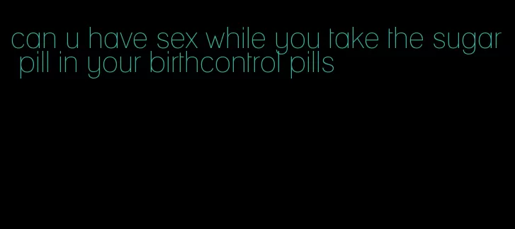 can u have sex while you take the sugar pill in your birthcontrol pills