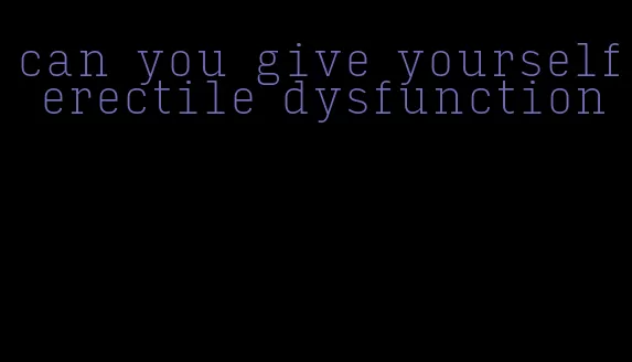 can you give yourself erectile dysfunction