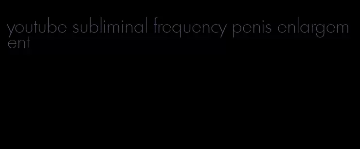 youtube subliminal frequency penis enlargement