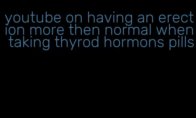 youtube on having an erection more then normal when taking thyrod hormons pills